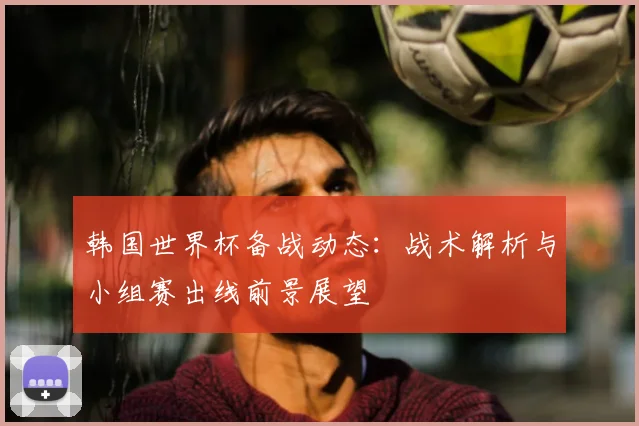 韩国世界杯备战动态：战术解析与小组赛出线前景展望
