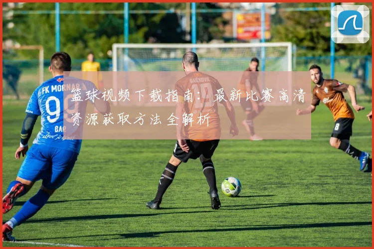 篮球视频下载指南：最新比赛高清资源获取方法全解析