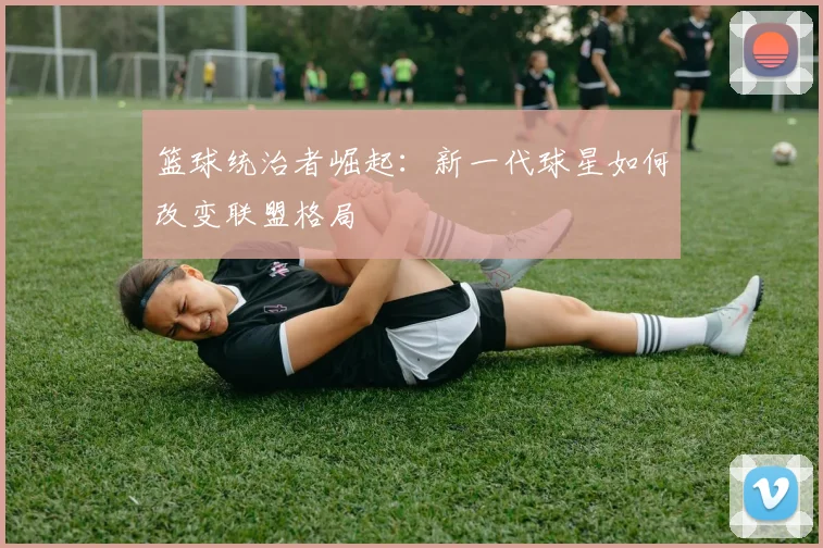 篮球统治者崛起：新一代球星如何改变联盟格局