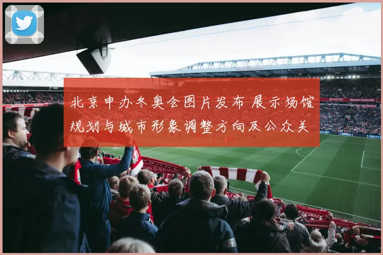 北京申办冬奥会图片发布 展示场馆规划与城市形象调整方向及公众关注点