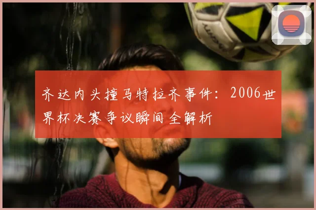 齐达内头撞马特拉齐事件：2006世界杯决赛争议瞬间全解析