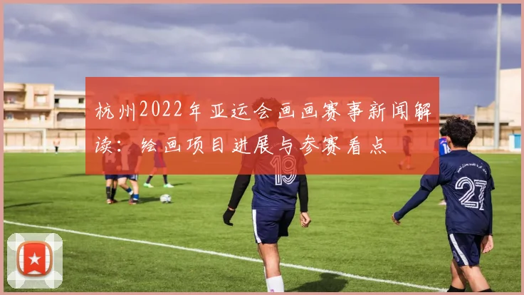 杭州2022年亚运会画画赛事新闻解读：绘画项目进展与参赛看点