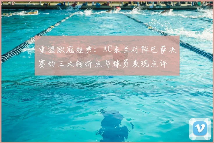 重温欧冠经典:AC米兰对阵巴萨决赛的三大转折点与球员表现点评
