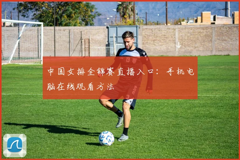 中国女排全锦赛直播入口：手机电脑在线观看方法