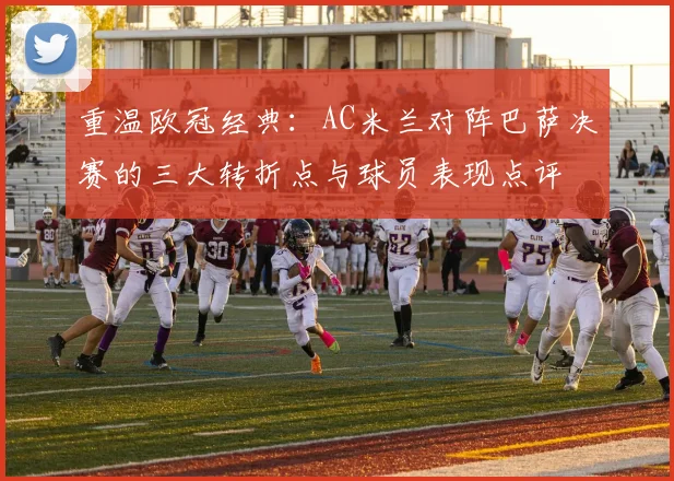 重温欧冠经典：AC米兰对阵巴萨决赛的三大转折点与球员表现点评