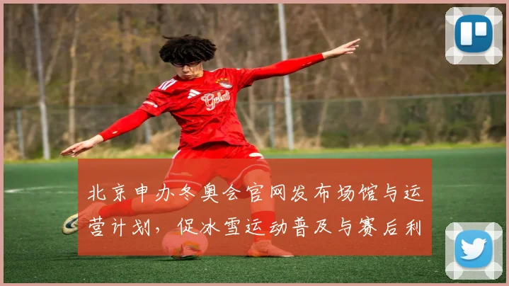 北京申办冬奥会官网发布场馆与运营计划，促冰雪运动普及与赛后利用