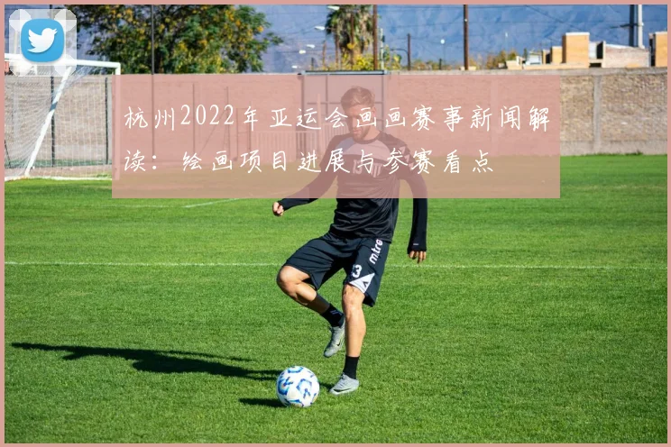 杭州2022年亚运会画画赛事新闻解读：绘画项目进展与参赛看点