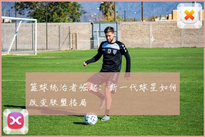 篮球统治者崛起：新一代球星如何改变联盟格局