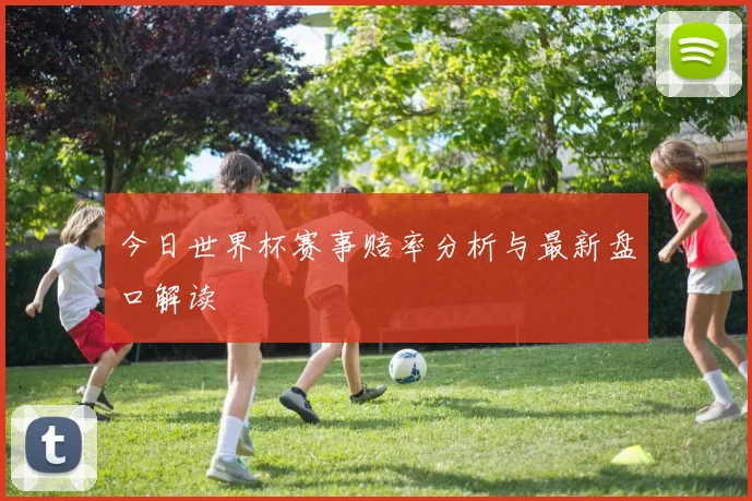 今日世界杯赛事赔率分析与最新盘口解读