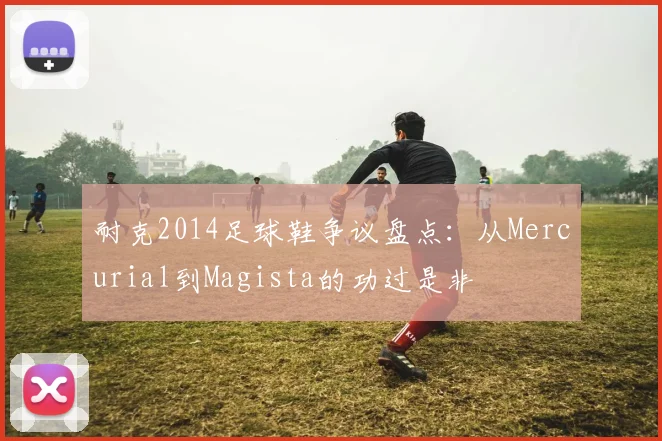 耐克2014足球鞋争议盘点：从Mercurial到Magista的功过是非