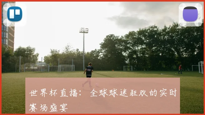 世界杯直播:全球球迷狂欢的实时赛场盛宴