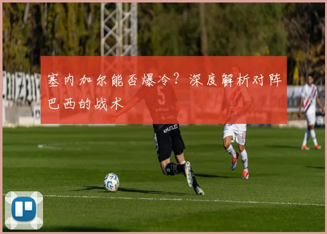 塞内加尔能否爆冷？深度解析对阵巴西的战术