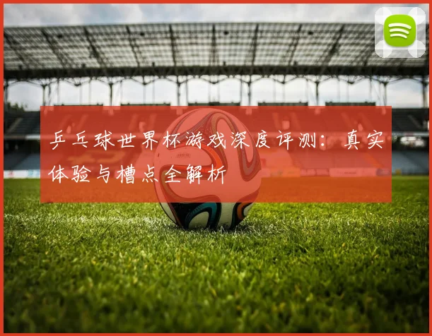 乒乓球世界杯游戏深度评测：真实体验与槽点全解析