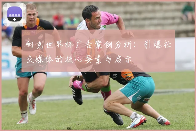 耐克世界杯广告案例分析：引爆社交媒体的核心要素与启示