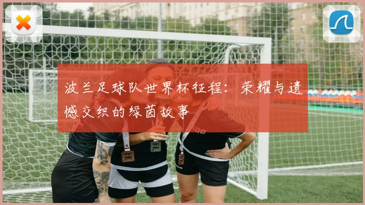 波兰足球队世界杯征程：荣耀与遗憾交织的绿茵故事