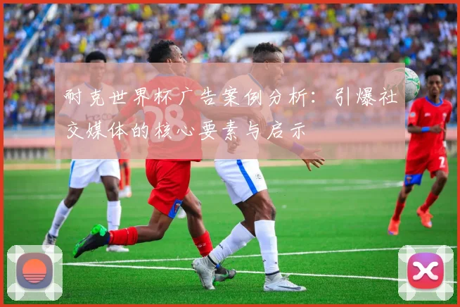 耐克世界杯广告案例分析：引爆社交媒体的核心要素与启示