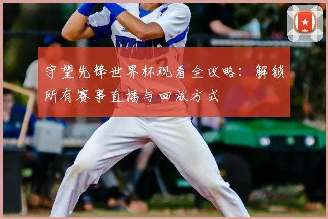 守望先锋世界杯观看全攻略：解锁所有赛事直播与回放方式
