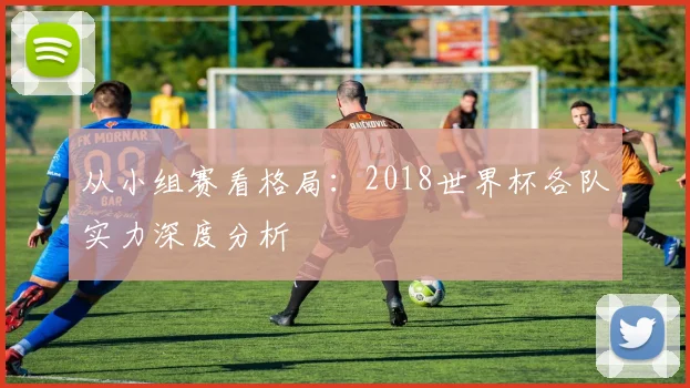 从小组赛看格局：2018世界杯各队实力深度分析