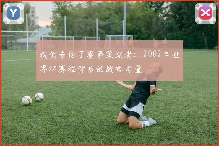 我们专访了赛事策划者：2002年世界杯赛程背后的战略考量