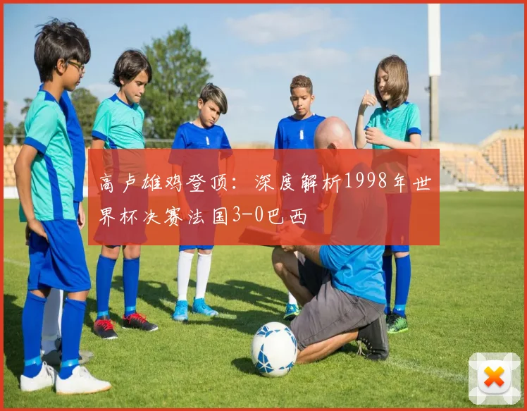 高卢雄鸡登顶：深度解析1998年世界杯决赛法国3-0巴西