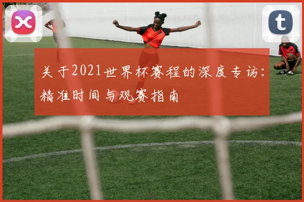 关于2021世界杯赛程的深度专访：精准时间与观赛指南
