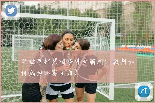 年世界杯黑哨事件全解析：裁判如何成为比赛主角？