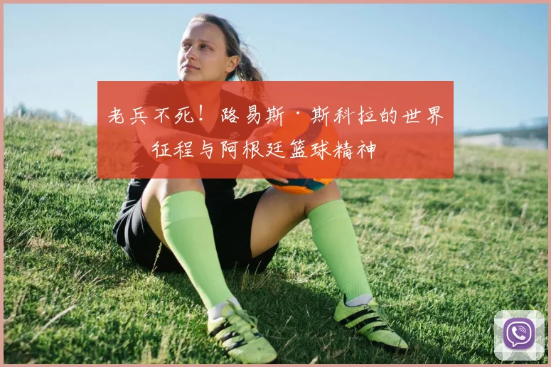 老兵不死！路易斯·斯科拉的世界杯征程与阿根廷篮球精神