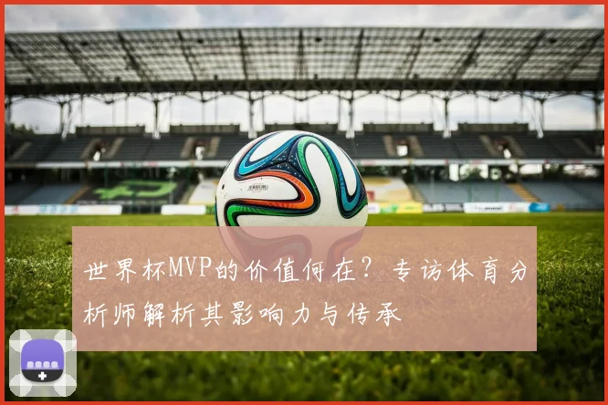 世界杯MVP的价值何在？专访体育分析师解析其影响力与传承